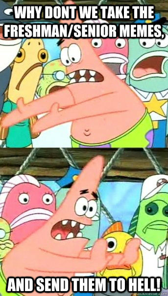why dont we take the freshman/senior memes, and send them to hell!  Push it somewhere else Patrick