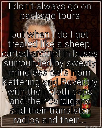 I DON'T ALWAYS GO ON PACKAGE TOURS BUT WHEN I DO I GET TREATED LIKE A SHEEP, CARTED AROUND IN BUSES SURROUNDED BY SWEATY MINDLESS OAFS FROM KETTERING AND BOVENTRY WITH THEIR CLOTH CAPS AND THEIR CARDIGANS AND THEIR TRANSISTOR RADIOS AND THEIR... The Most Interesting Man In The World