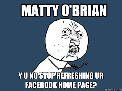 MATTY O'BRIAN y u no stop refreshing ur facebook home page?  Y U No