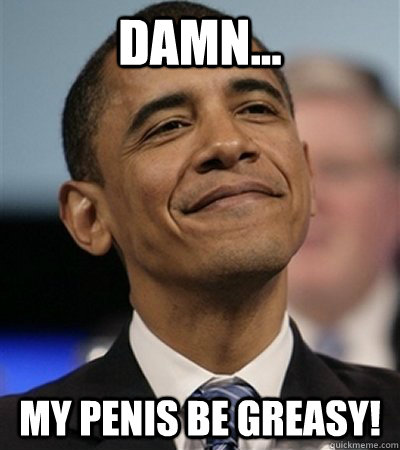 Damn... my penis be greasy! - Damn... my penis be greasy!  Niggerass