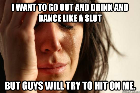 i want to go out and drink and dance like a slut but guys will try to hit on me.  First World Problems