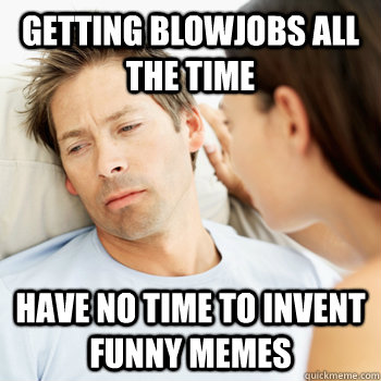 Getting Blowjobs all the time Have no time to invent funny memes  Fortunate Boyfriend Problems