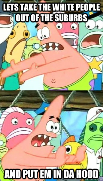 lets take the white people out of the suburbs and put em in da hood  Push it somewhere else Patrick