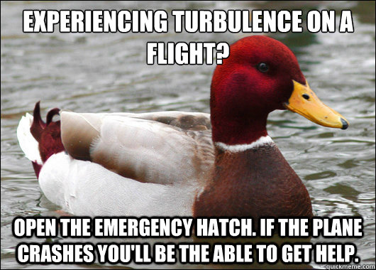 experiencing turbulence on a flight?
 open the emergency hatch. if the plane crashes you'll be the able to get help.  Malicious Advice Mallard