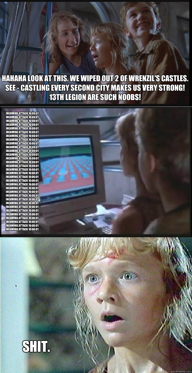 hahaha look at this. We wiped out 2 of Wrenzil's castles.
See - Castling every second city makes us very strong! 13th legion are such noobs! Incoming Attack 10:00:01
Incoming Attack 10:00:01
Incoming Attack 10:00:01
Incoming Attack 10:00:01
Incoming Attac  Jurassic Park Lex