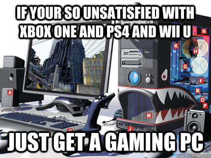 if your so unsatisfied with Xbox one and ps4 and wii u just get a gaming pc - if your so unsatisfied with Xbox one and ps4 and wii u just get a gaming pc  Misc