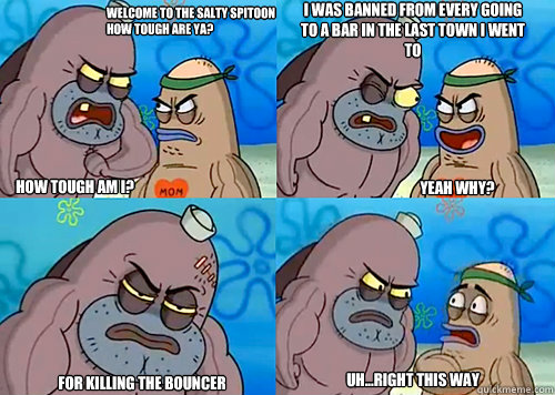 Welcome to the Salty Spitoon how tough are ya? HOW TOUGH AM I? i was banned from every going to a bar in the last town i went to
 for killing the bouncer Uh...Right this way Yeah why?  Salty Spitoon How Tough Are Ya