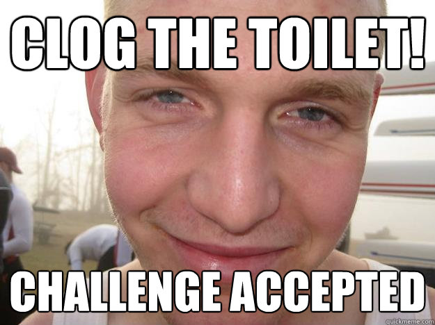 clog the toilet! challenge accepted  