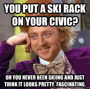 You put a ski rack on your civic? Oh you never been skiing and just think it looks pretty. Fascinating.  Condescending Wonka