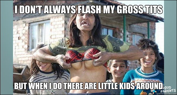 I don't always flash my gross tits but when i do there are little kids around  