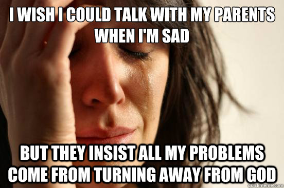 I wish I could talk with my parents when I'm sad but they insist all my problems come from turning away from god  First World Problems