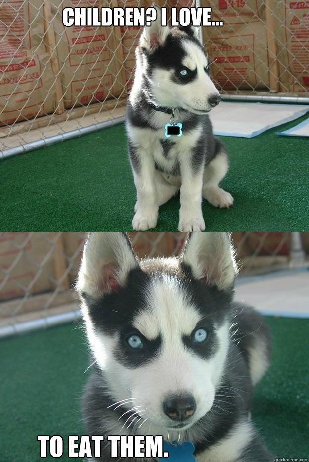 Children? I love... To eat them.  Insanity puppy
