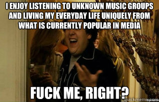 I enjoy listening to unknown music groups and living my everyday life uniquely from what is currently popular in media fuck me, right? - I enjoy listening to unknown music groups and living my everyday life uniquely from what is currently popular in media fuck me, right?  Misc