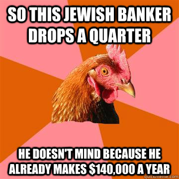 So this jewish banker drops a quarter he doesn't mind because he already makes $140,000 a year - So this jewish banker drops a quarter he doesn't mind because he already makes $140,000 a year  Anti-Joke Chicken