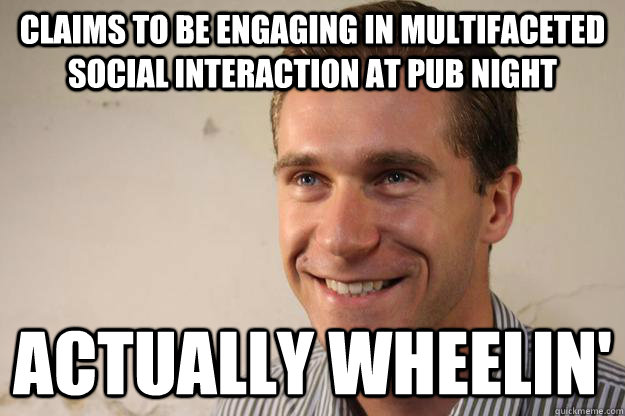 claims to be engaging in multifaceted social interaction at pub night actually wheelin'  