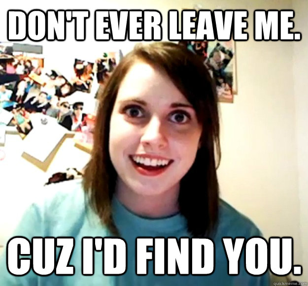 Don't ever leave me. Cuz I'd find you.  Overly Attached Girlfriend