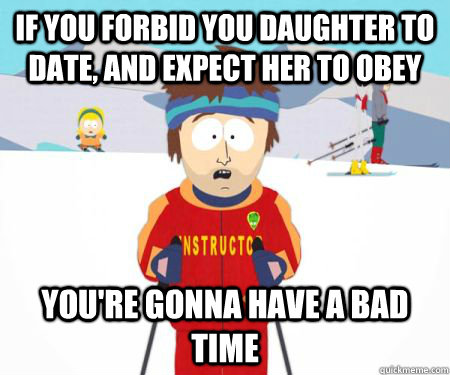 If you forbid you daughter to date, and expect her to obey  You're gonna have a bad time - If you forbid you daughter to date, and expect her to obey  You're gonna have a bad time  csbadtime