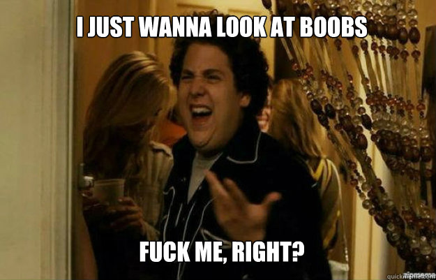 I just wanna look at boobs FUCK ME, RIGHT?  fuck me right