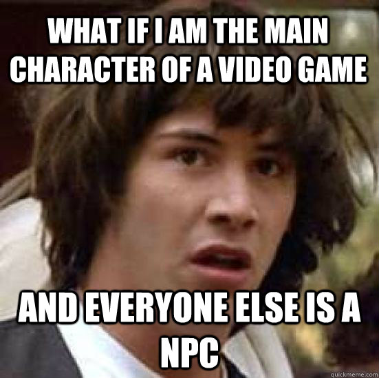 What if I am the main character of a video game and everyone else is a NPC  conspiracy keanu