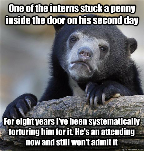 One of the interns stuck a penny inside the door on his second day For eight years I've been systematically torturing him for it. He's an attending now and still won't admit it  Confession Bear