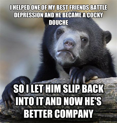 i helped one of my best friends battle depression and he became a cocky douche so i let him slip back into it and now he's better company  Confession Bear