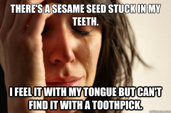 There's a sesame seed stuck in my teeth. I feel it with my tongue but can't find it with a toothpick. - There's a sesame seed stuck in my teeth. I feel it with my tongue but can't find it with a toothpick.  First World Problems
