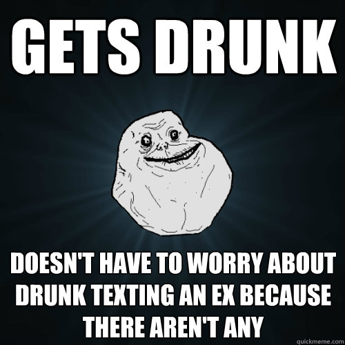 Gets Drunk Doesn't have to worry about drunk texting an EX because there aren't any - Gets Drunk Doesn't have to worry about drunk texting an EX because there aren't any  Forever Alone