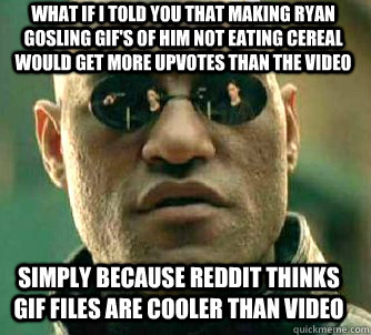 what if i told you that Making Ryan gosling GIF's of him not eating cereal would get more upvotes than the video Simply because Reddit thinks GIF files are cooler than video  Matrix Morpheus