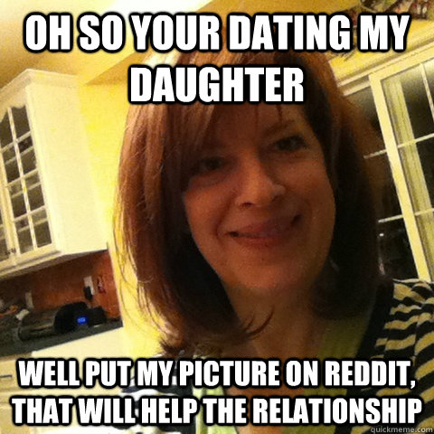Oh so your dating my daughter  Well put my picture on reddit, that will help the relationship - Oh so your dating my daughter  Well put my picture on reddit, that will help the relationship  Overly Attached Girlfriends Mom