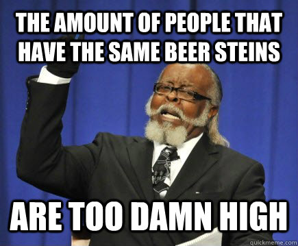 The amount of people that have the same beer steins are too damn high  Too Damn High