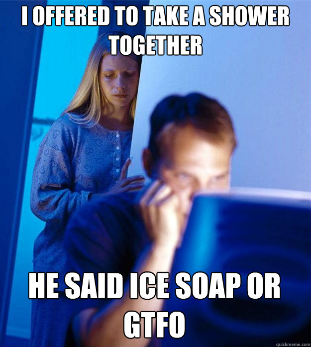 I offered to take a shower together he said ice soap or gtfo  Redditors Wife