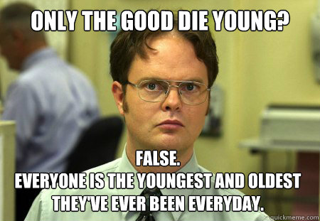 Only the good die young? False. 
Everyone is the youngest and oldest they've ever been everyday.  Dwight
