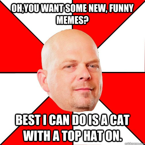 Oh,you want some new, funny  memes? Best I can do is a cat with a top hat on.  Pawn Star