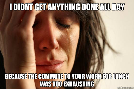 i didnt get anything done all day  because the commute to your work for lunch was too exhausting  First World Problems