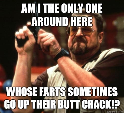 Am i the only one around here Whose farts sometimes go UP their butt crack!?  Am I The Only One Around Here