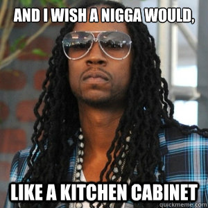 And I wish a nigga would,  like a kitchen cabinet  2 Chainz TRUUU
