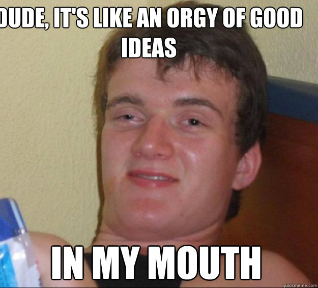 dude, it's like an orgy of good ideas in my mouth  10guy
