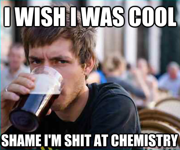 I wish i was cool shame i'm shit at chemistry  Lazy College Senior