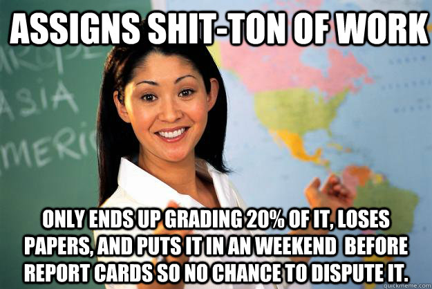 assigns shit-ton of work only ends up grading 20% of it, loses papers, and puts it in an weekend  before report cards so no chance to dispute it. - assigns shit-ton of work only ends up grading 20% of it, loses papers, and puts it in an weekend  before report cards so no chance to dispute it.  Unhelpful High School Teacher