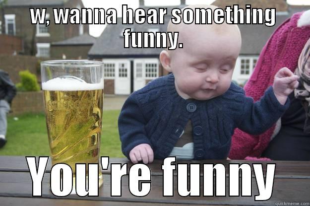 W, WANNA HEAR SOMETHING FUNNY. YOU'RE FUNNY drunk baby
