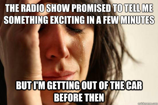 the radio show promised to tell me something exciting in a few minutes but i'm getting out of the car before then  First World Problems