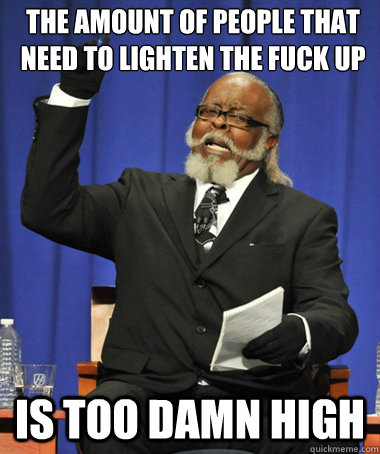 The amount of people that need to lighten the fuck up is too damn high  The Rent Is Too Damn High