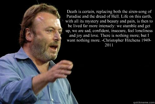 “Death is certain, replacing both the siren-song of Paradise and the dread of Hell. Life on this earth, with all its mystery and beauty and pain, is then to be lived far more intensely: we stumble and get up, we are sad, confident, insecure, feel lo  Christopher Hitchens