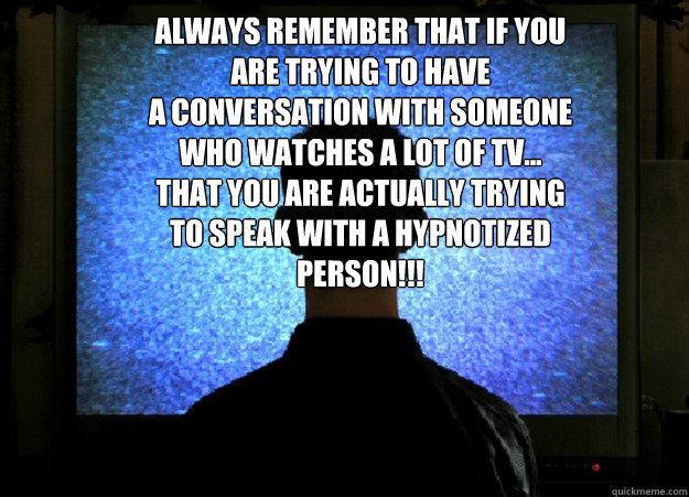 Always remember that if you are trying to have
a conversation with someone who watches a lot of tv...
That you are actually trying to speak with a hypnotized person!!!
  BRAINWASHED