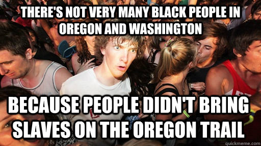 There's not very many black people in Oregon and Washington Because people didn't bring slaves on the Oregon Trail  Sudden Clarity Clarence
