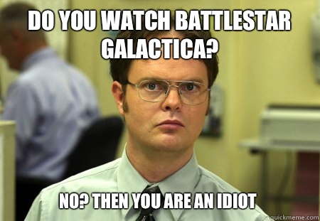 Do you watch Battlestar Galactica? No? Then you are an idiot  Dwight