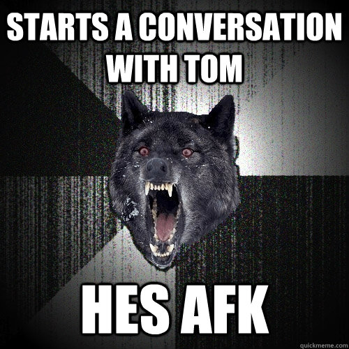 starts a conversation with tom hes afk  Insanity Wolf
