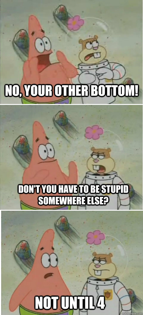 No, your other bottom! Don't you have to be stupid somewhere else? not until 4 - No, your other bottom! Don't you have to be stupid somewhere else? not until 4  Patrick