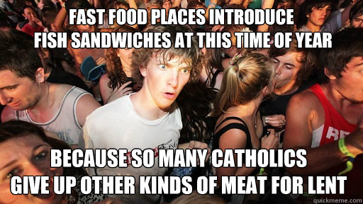 fast food places introduce     
 fish sandwiches at this time of year because so many catholics 
give up other kinds of meat for lent  Sudden Clarity Clarence