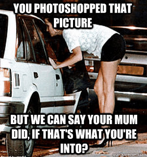 You photoshopped that picture But we can say your mum did, if that's what you're into?  Karma Whore